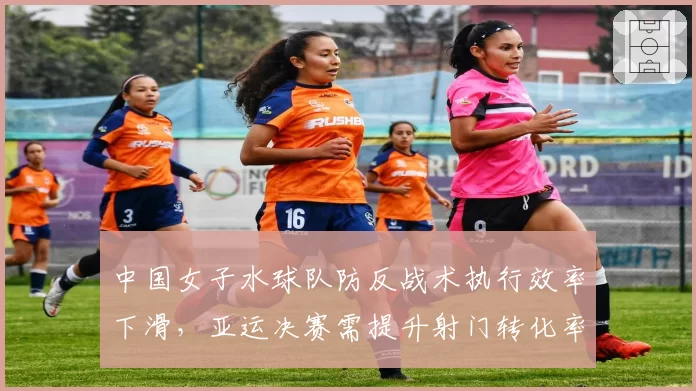 中国女子水球队防反战术执行效率下滑，亚运决赛需提升射门转化率
