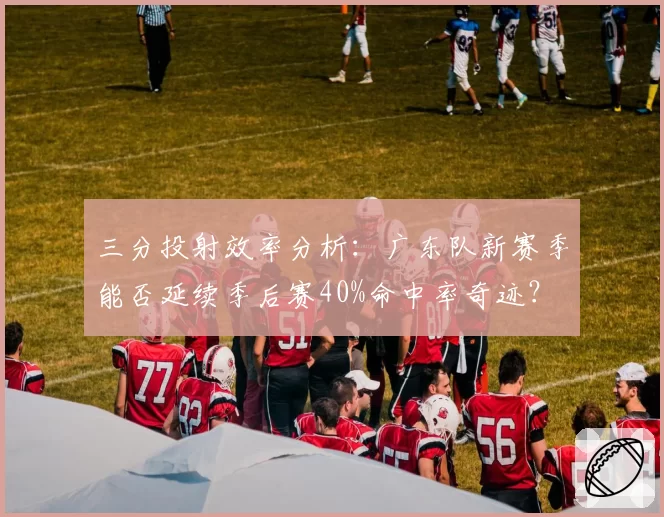三分投射效率分析：广东队新赛季能否延续季后赛40%命中率奇迹？