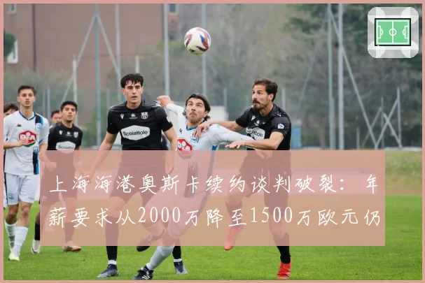 上海海港奥斯卡续约谈判破裂：年薪要求从2000万降至1500万欧元仍未达成