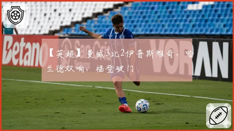 【英超】曼城3比2伊普斯维奇，哈兰德双响，福登破门