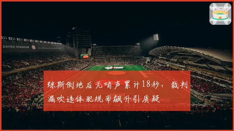 琼斯倒地后无哨声累计18秒，裁判漏吹违体犯规率飙升引质疑