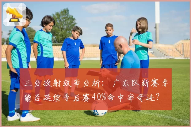三分投射效率分析：广东队新赛季能否延续季后赛40%命中率奇迹？