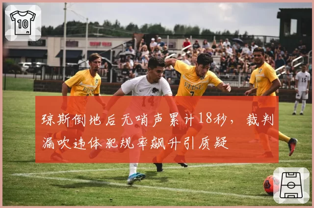 琼斯倒地后无哨声累计18秒，裁判漏吹违体犯规率飙升引质疑