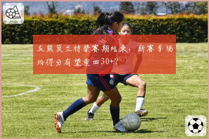 灰熊莫兰特禁赛期结束，新赛季场均得分有望重回30+？