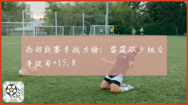 西部新赛季战力榜:雷霆双少组合净效率+15.8
