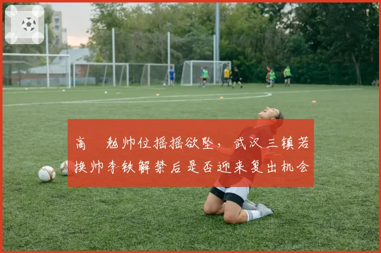 高畠勉帅位摇摇欲坠，武汉三镇若换帅李铁解禁后是否迎来复出机会？