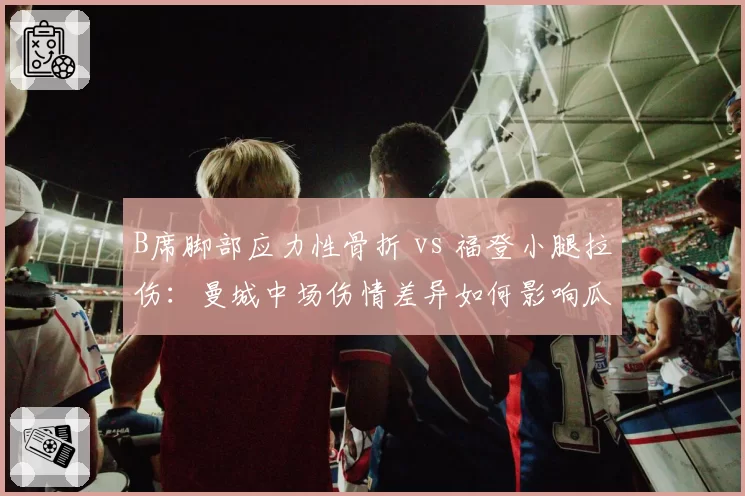 B席脚部应力性骨折 vs 福登小腿拉伤：曼城中场伤情差异如何影响瓜帅战术选择