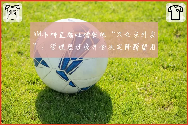 AM韦神直播吐槽教练“只会点外卖”，管理层连夜开会决定降薪留用