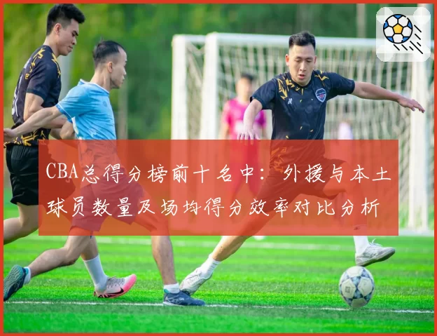 CBA总得分榜前十名中：外援与本土球员数量及场均得分效率对比分析