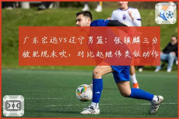 广东宏远vs辽宁男篮：张镇麟三分被犯规未吹，对比赵继伟类似动作判罚引双标争议
