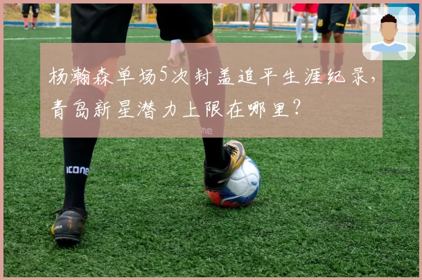 杨瀚森单场5次封盖追平生涯纪录，青岛新星潜力上限在哪里？