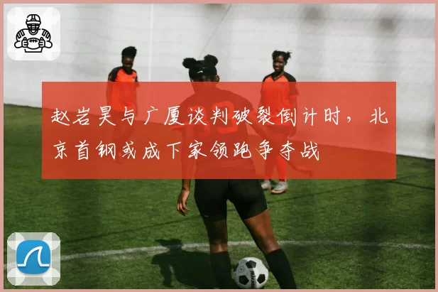 赵岩昊与广厦谈判破裂倒计时，北京首钢或成下家领跑争夺战