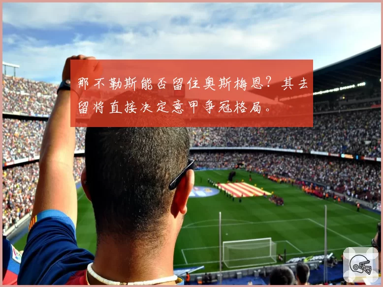 那不勒斯能否留住奥斯梅恩？其去留将直接决定意甲争冠格局。