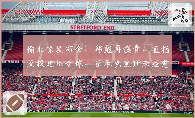 输北京发布会！邱彪再揽责，直指没投进机会球，亲承克里斯未痊愈