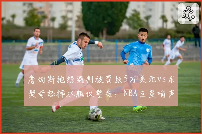 詹姆斯抱怨漏判被罚款5万美元vs东契奇怒摔水瓶仅警告，NBA巨星哨声特权对比鲜明