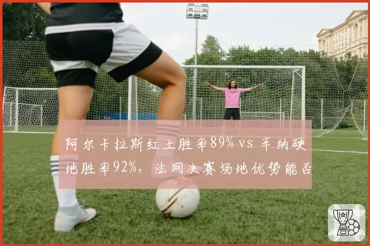 阿尔卡拉斯红土胜率89% vs 辛纳硬地胜率92%，法网决赛场地优势能否定胜负？