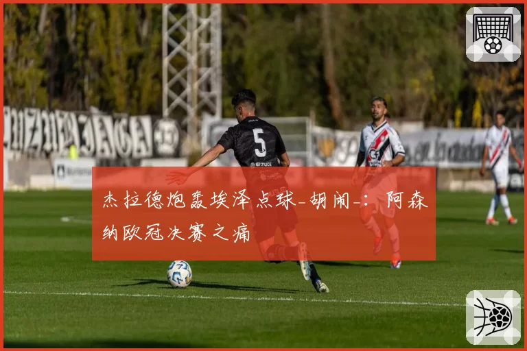 杰拉德炮轰埃泽点球_胡闹_：阿森纳欧冠决赛之痛