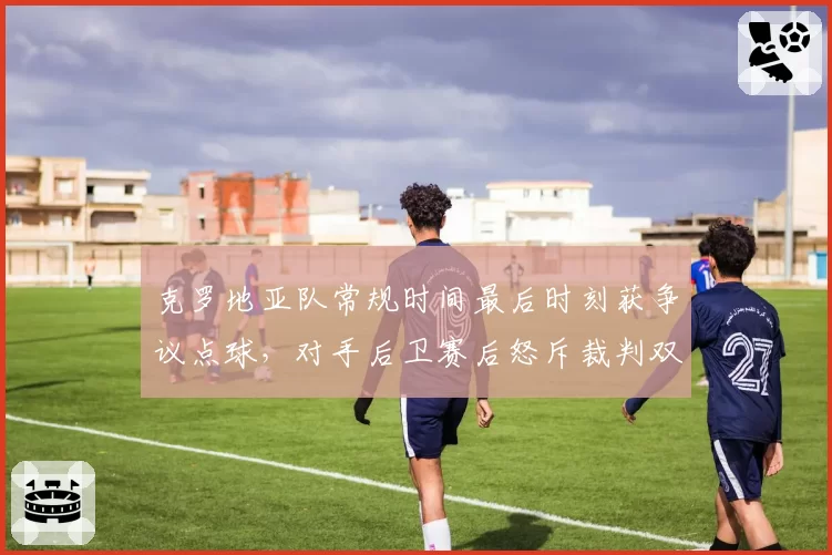 克罗地亚队常规时间最后时刻获争议点球，对手后卫赛后怒斥裁判双标
