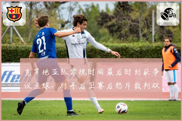 克罗地亚队常规时间最后时刻获争议点球，对手后卫赛后怒斥裁判双标