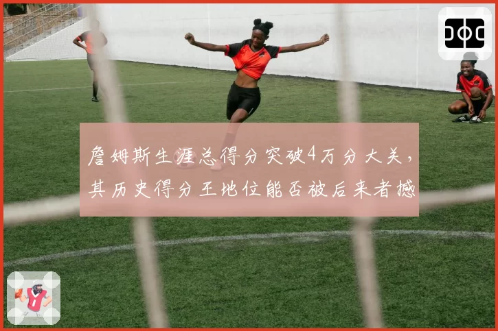 詹姆斯生涯总得分突破4万分大关，其历史得分王地位能否被后来者撼动？