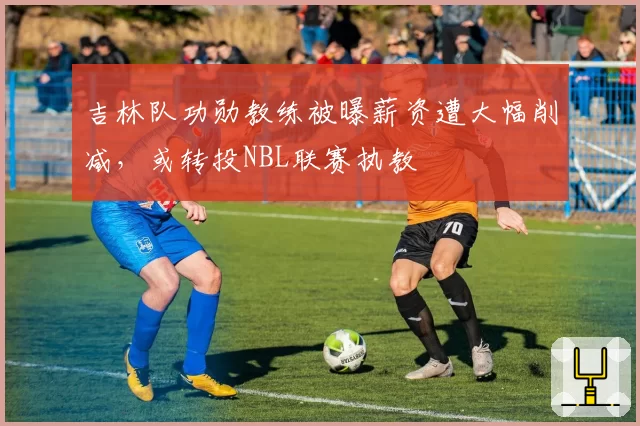 吉林队功勋教练被曝薪资遭大幅削减,或转投NBL联赛执教