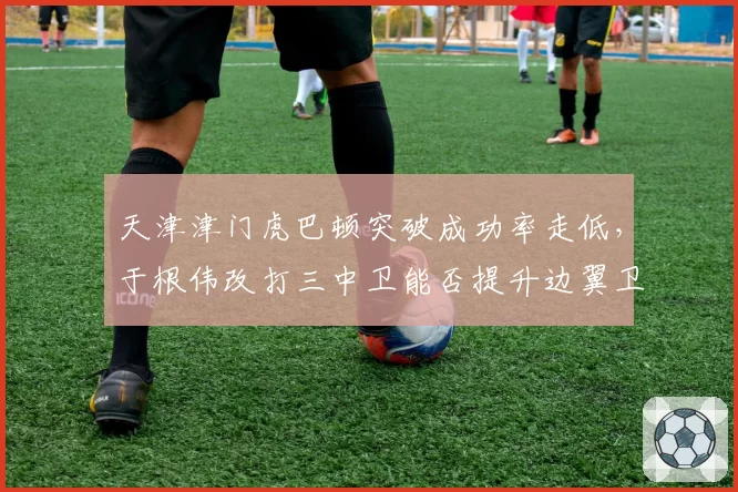 天津津门虎巴顿突破成功率走低，于根伟改打三中卫能否提升边翼卫效率？