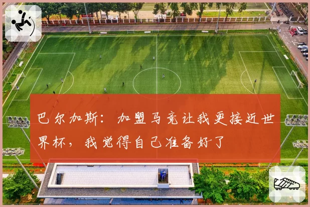 巴尔加斯：加盟马竞让我更接近世界杯，我觉得自己准备好了