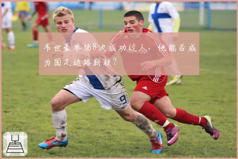 韦世豪单场8次成功过人，他能否成为国足边路新核？