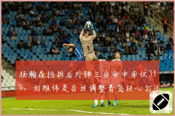 杨瀚森挡拆后外弹三分命中率仅31%,刘维伟是否该调整青岛核心打法?