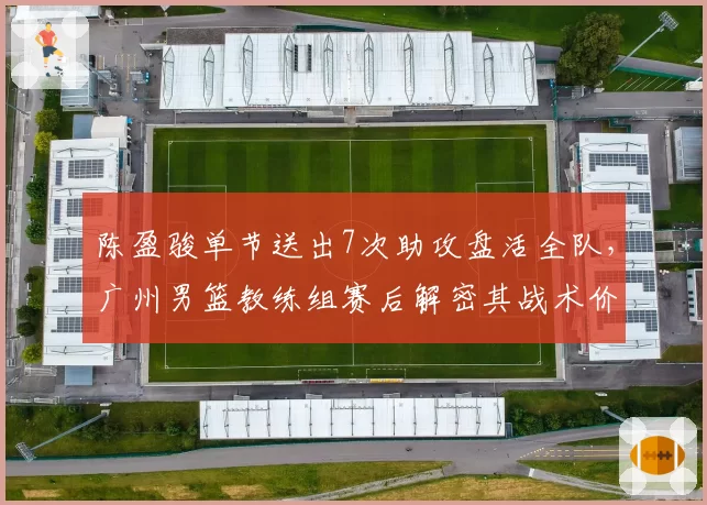 陈盈骏单节送出7次助攻盘活全队，广州男篮教练组赛后解密其战术价值