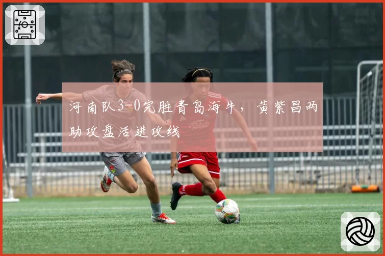 河南队3-0完胜青岛海牛,黄紫昌两助攻盘活进攻线
