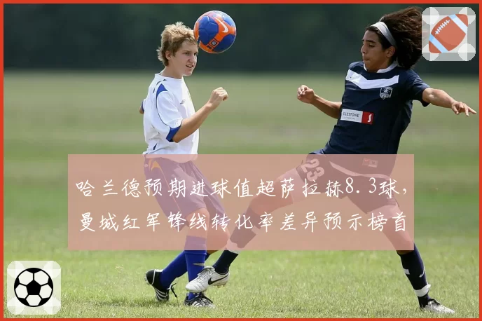 哈兰德预期进球值超萨拉赫8.3球，曼城红军锋线转化率差异预示榜首易主？
