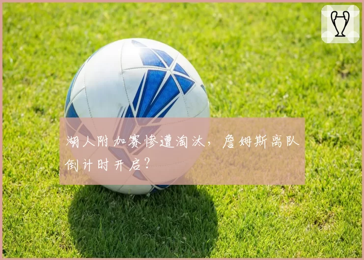 湖人附加赛惨遭淘汰，詹姆斯离队倒计时开启？