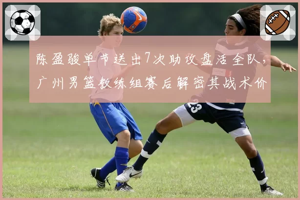 陈盈骏单节送出7次助攻盘活全队，广州男篮教练组赛后解密其战术价值