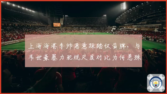 上海海港李帅恶意踩踏仅黄牌，与韦世豪暴力犯规尺度对比为何悬殊？