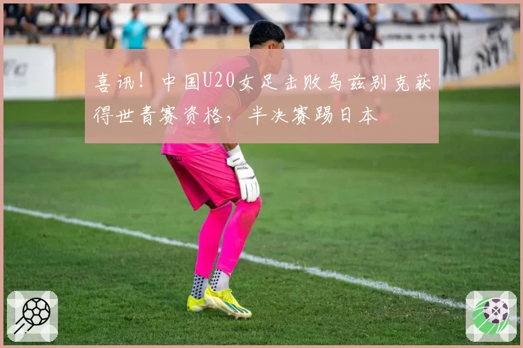 喜讯！中国U20女足击败乌兹别克获得世青赛资格，半决赛踢日本