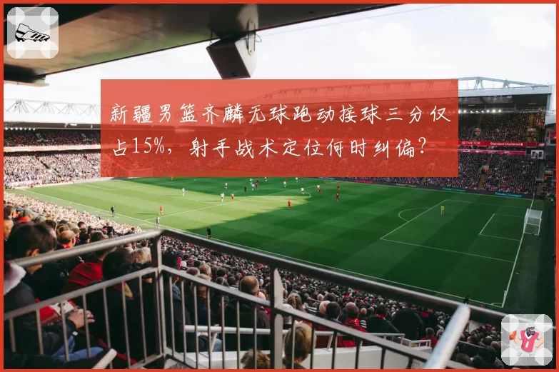 新疆男篮齐麟无球跑动接球三分仅占15%，射手战术定位何时纠偏？