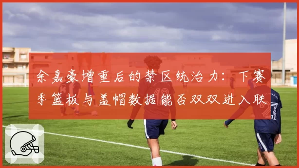 余嘉豪增重后的禁区统治力：下赛季篮板与盖帽数据能否双双进入联盟前三？