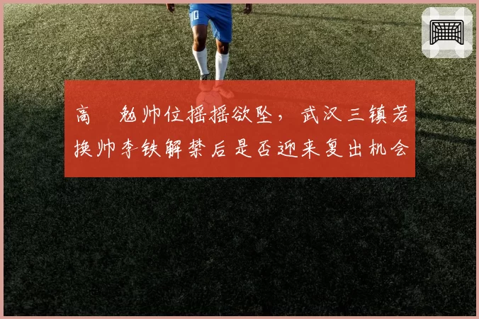 高畠勉帅位摇摇欲坠，武汉三镇若换帅李铁解禁后是否迎来复出机会？