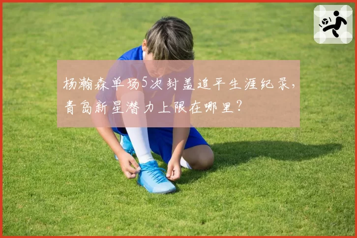 杨瀚森单场5次封盖追平生涯纪录，青岛新星潜力上限在哪里？