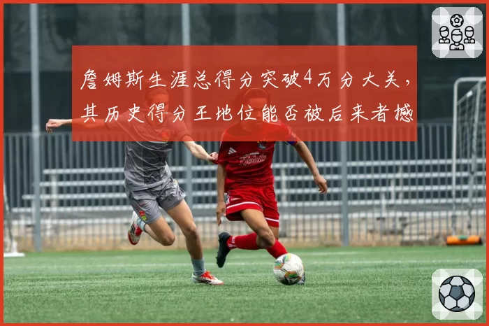 詹姆斯生涯总得分突破4万分大关,其历史得分王地位能否被后来者撼动?