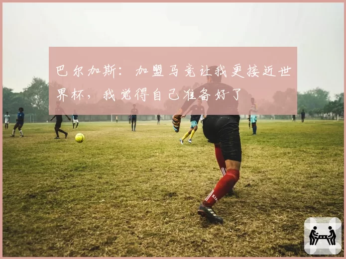 巴尔加斯：加盟马竞让我更接近世界杯，我觉得自己准备好了