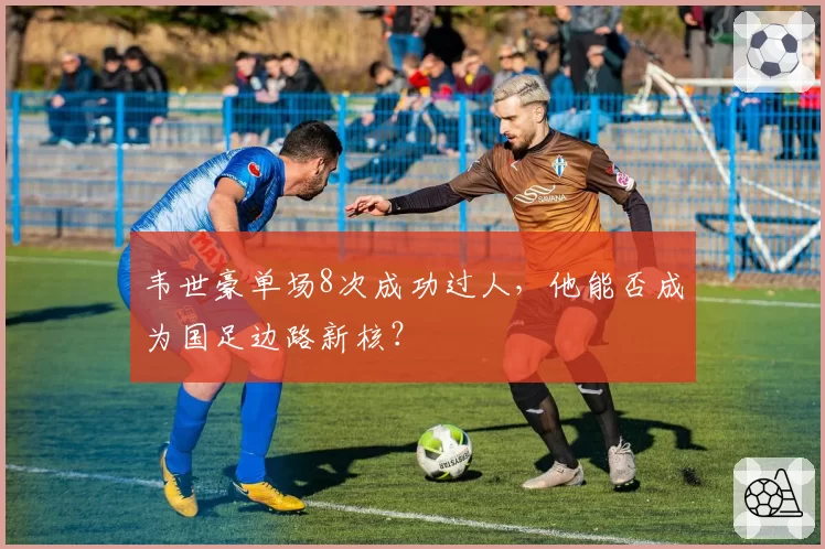 韦世豪单场8次成功过人，他能否成为国足边路新核？