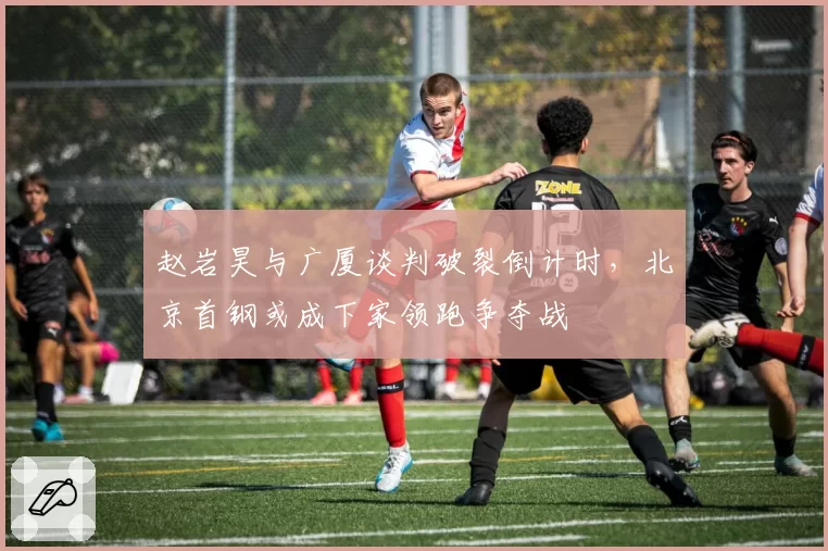 赵岩昊与广厦谈判破裂倒计时，北京首钢或成下家领跑争夺战