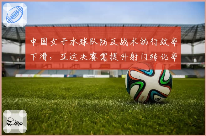 中国女子水球队防反战术执行效率下滑，亚运决赛需提升射门转化率