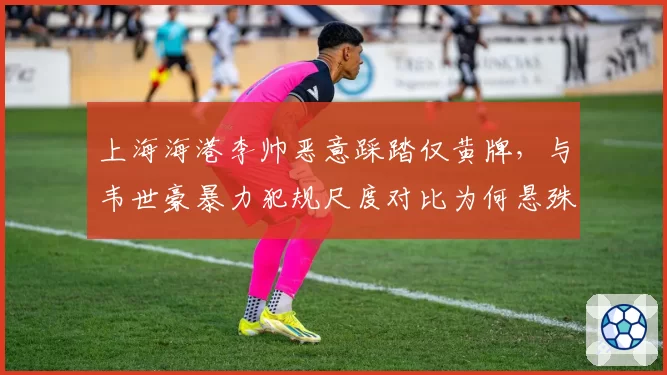 上海海港李帅恶意踩踏仅黄牌，与韦世豪暴力犯规尺度对比为何悬殊？