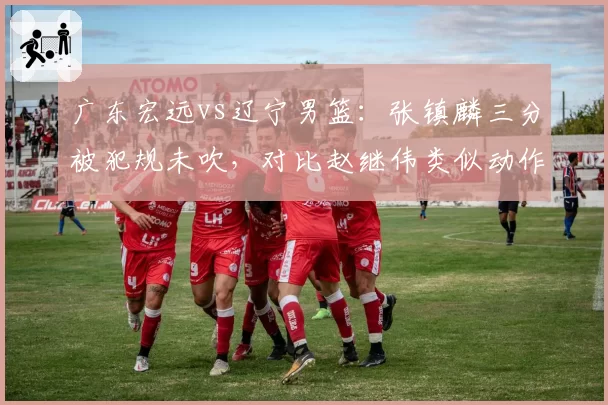 广东宏远vs辽宁男篮：张镇麟三分被犯规未吹，对比赵继伟类似动作判罚引双标争议
