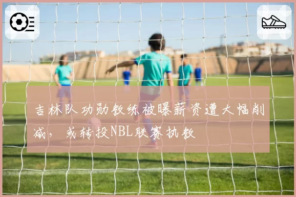吉林队功勋教练被曝薪资遭大幅削减,或转投NBL联赛执教