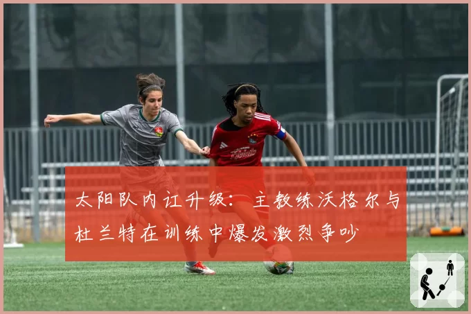太阳队内讧升级：主教练沃格尔与杜兰特在训练中爆发激烈争吵