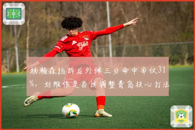 杨瀚森挡拆后外弹三分命中率仅31%,刘维伟是否该调整青岛核心打法?